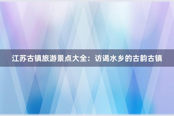 江苏古镇旅游景点大全：访谒水乡的古韵古镇