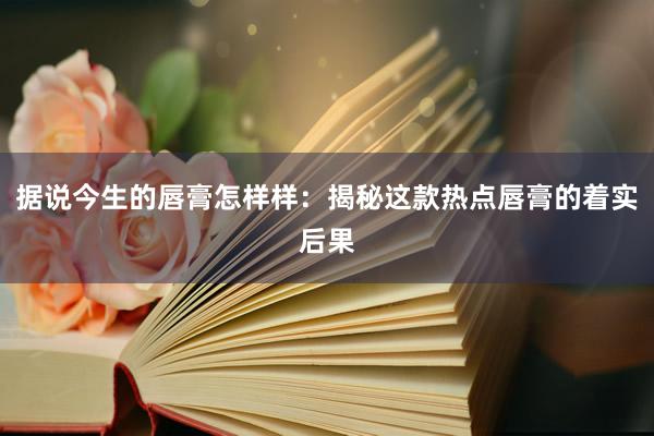 据说今生的唇膏怎样样：揭秘这款热点唇膏的着实后果