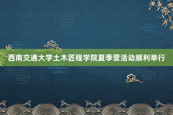 西南交通大学土木匠程学院夏季营活动顺利举行